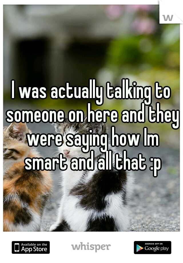 I was actually talking to someone on here and they were saying how Im smart and all that :p