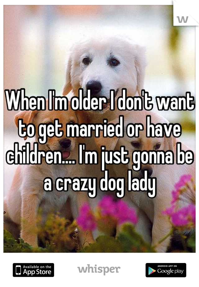 When I'm older I don't want to get married or have children.... I'm just gonna be a crazy dog lady