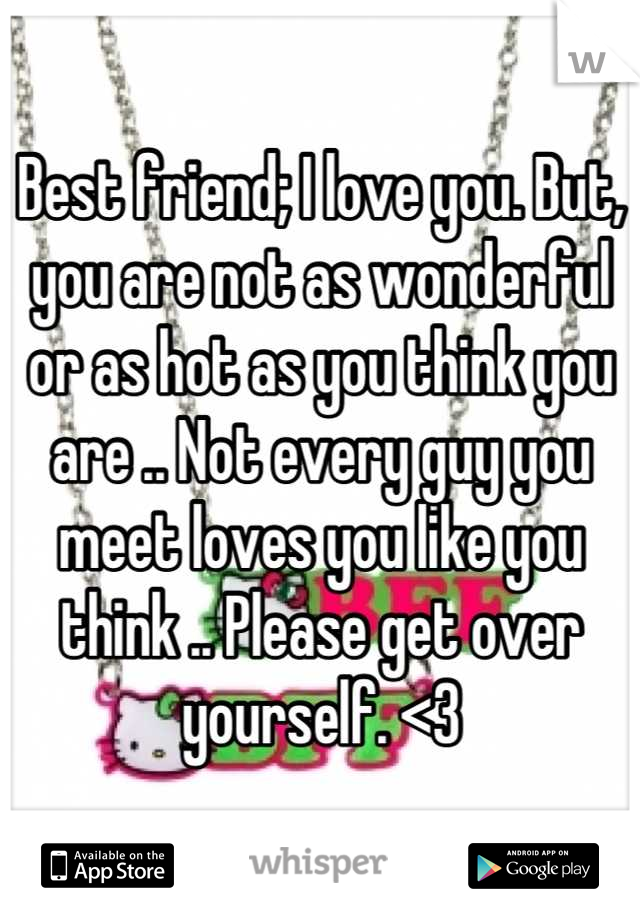 Best friend; I love you. But, you are not as wonderful or as hot as you think you are .. Not every guy you meet loves you like you think .. Please get over yourself. <3