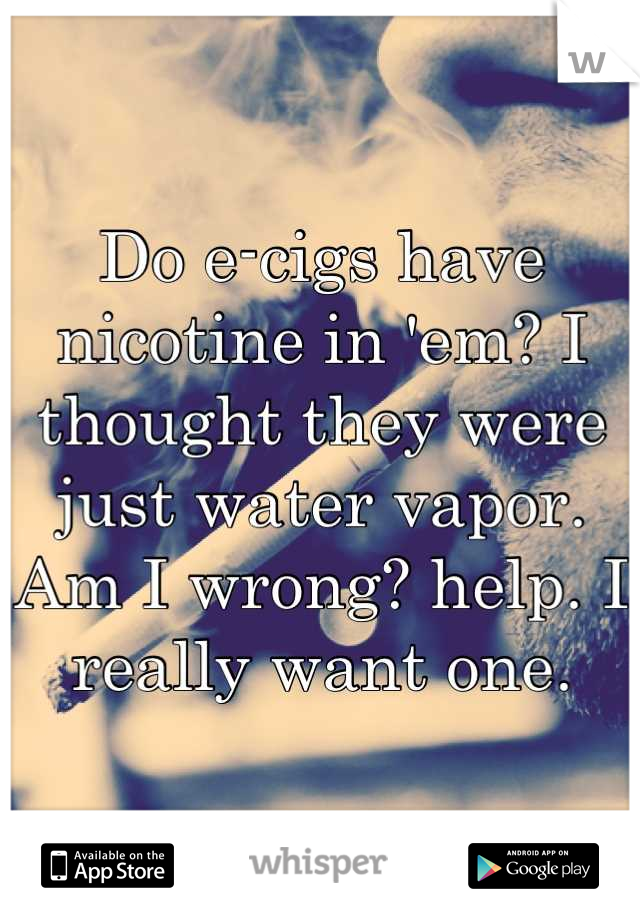 Do e-cigs have nicotine in 'em? I thought they were just water vapor. Am I wrong? help. I really want one.