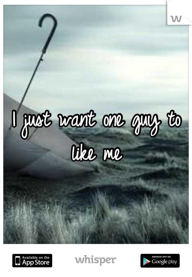I just want one guy to like me