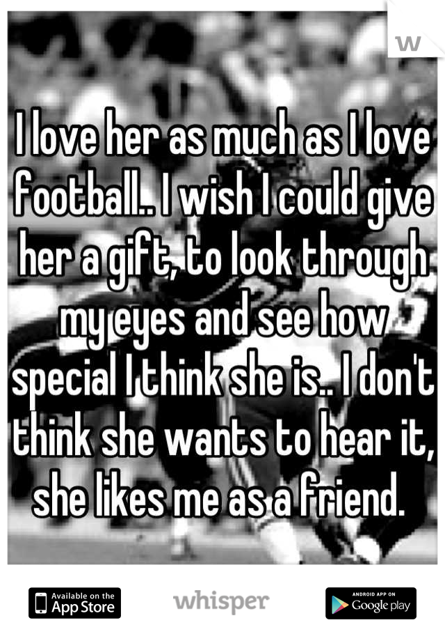 I love her as much as I love football.. I wish I could give her a gift, to look through my eyes and see how special I think she is.. I don't think she wants to hear it, she likes me as a friend. 