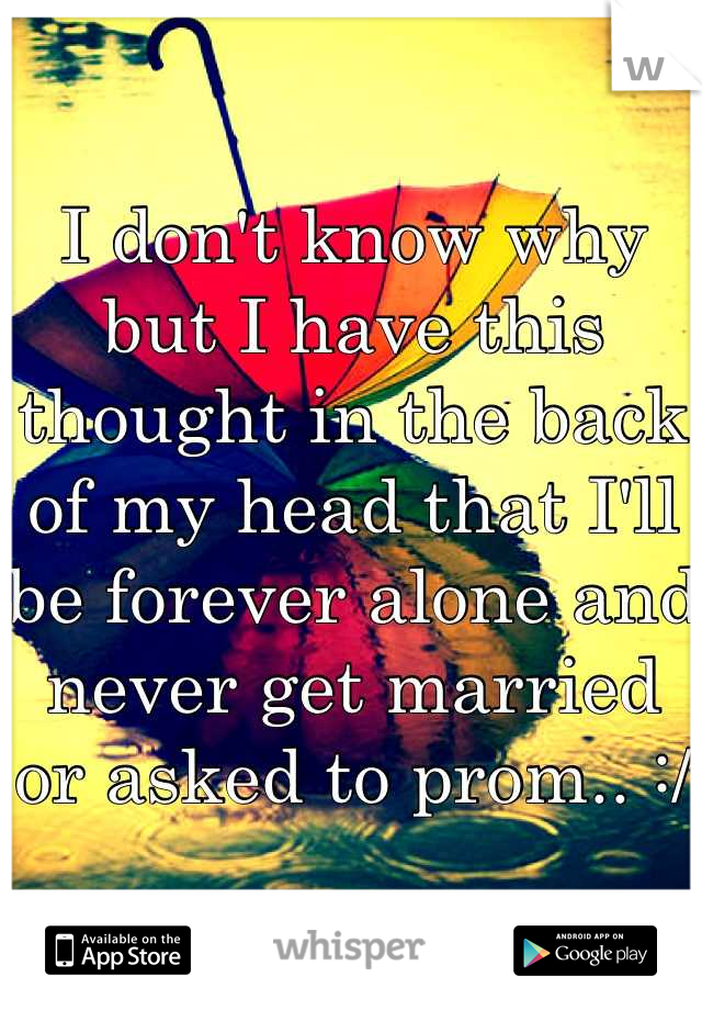 I don't know why but I have this thought in the back of my head that I'll be forever alone and never get married or asked to prom.. :/
