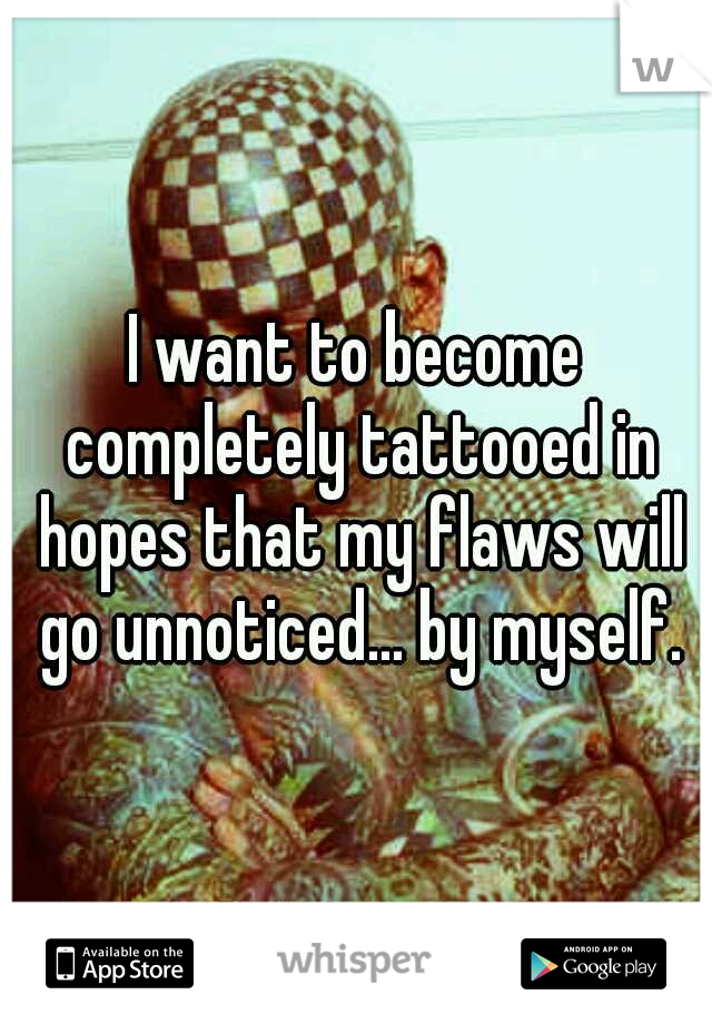 I want to become completely tattooed in hopes that my flaws will go unnoticed... by myself.