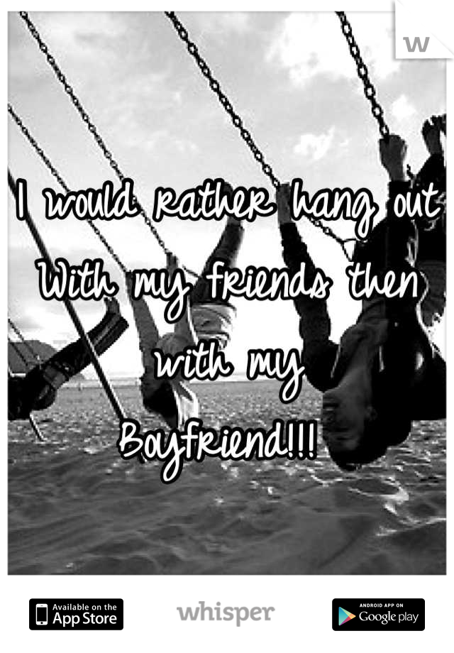 I would rather hang out
With my friends then with my 
Boyfriend!!! 