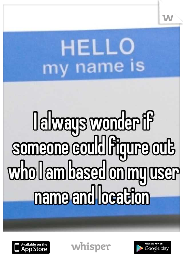 I always wonder if someone could figure out who I am based on my user name and location 