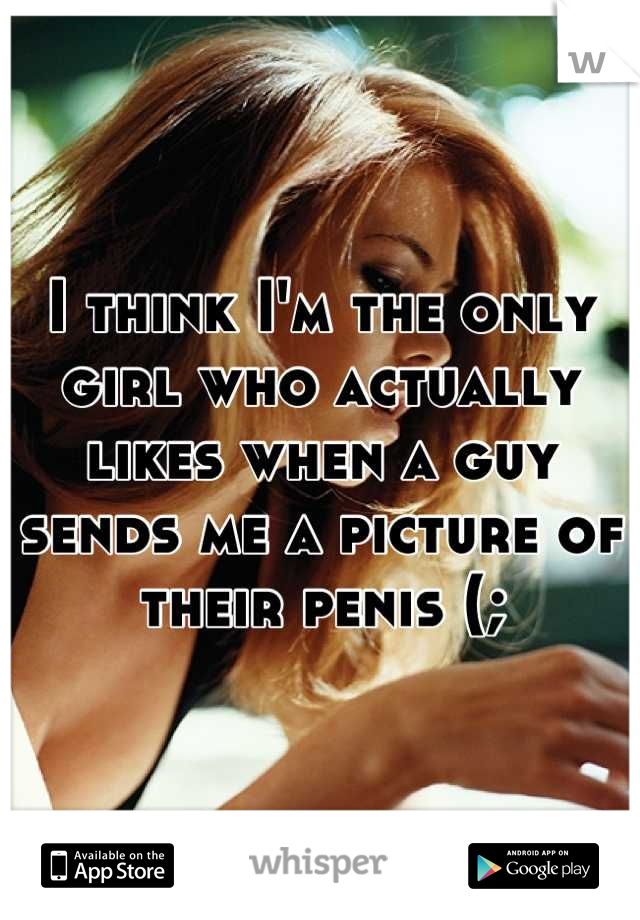I think I'm the only girl who actually likes when a guy sends me a picture of their penis (;