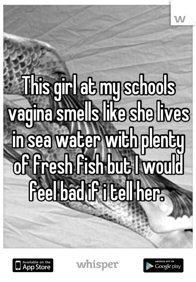 This girl at my schools vagina smells like she lives in sea water with plenty of fresh fish but I would feel bad if i tell her. 