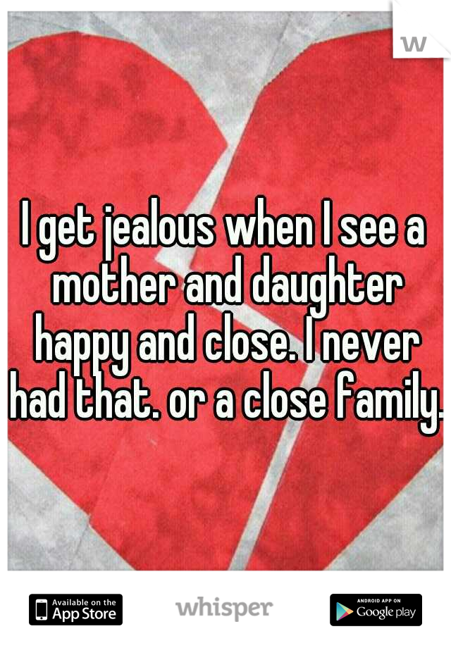 I get jealous when I see a mother and daughter happy and close. I never had that. or a close family.