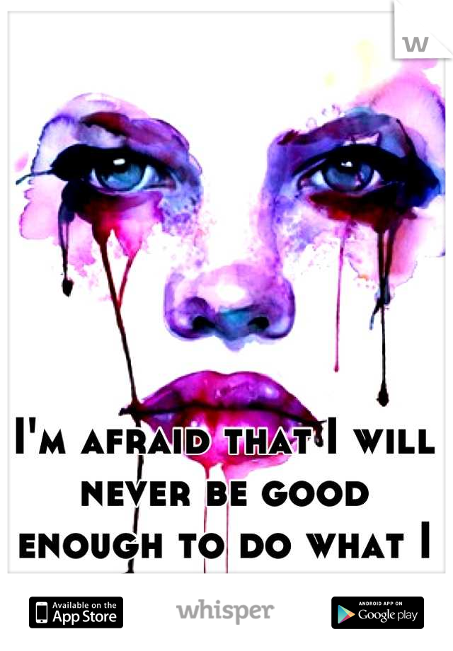 I'm afraid that I will never be good enough to do what I want to do. 