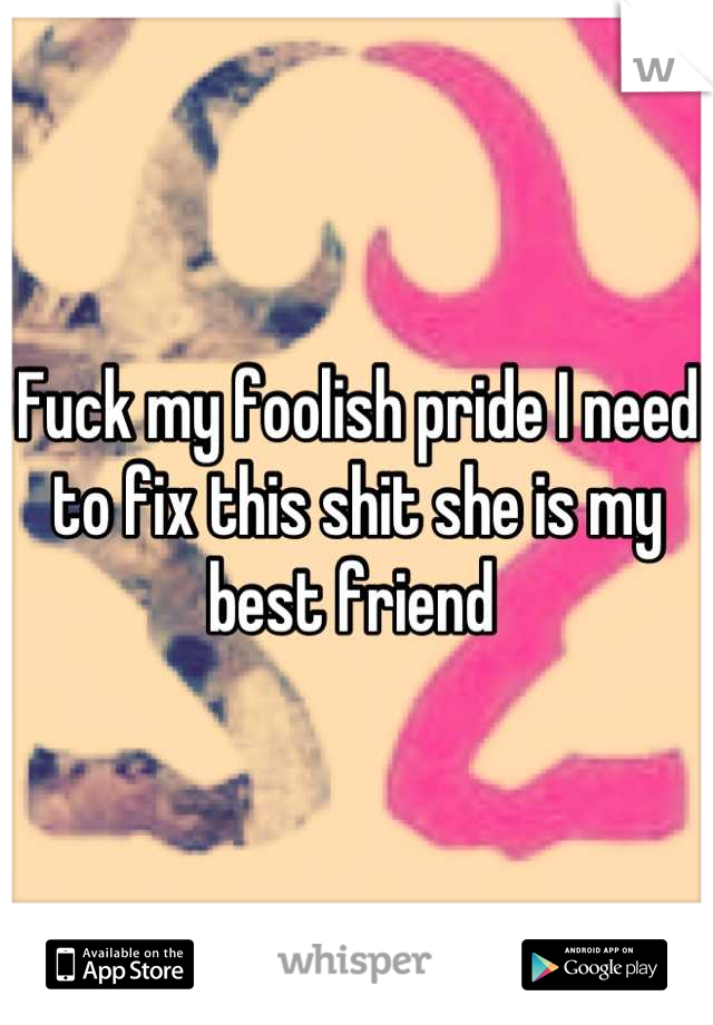 Fuck my foolish pride I need to fix this shit she is my best friend 