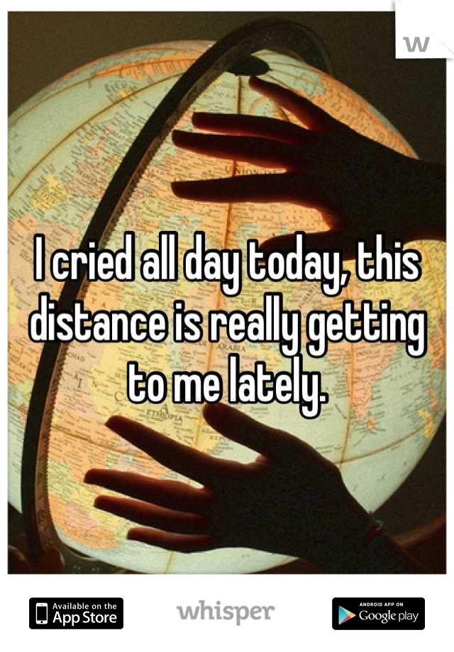 I cried all day today, this distance is really getting to me lately.