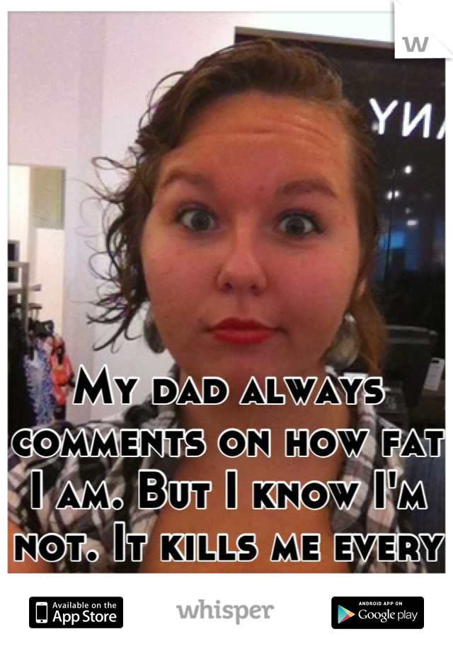 My dad always comments on how fat I am. But I know I'm not. It kills me every time he says it. 