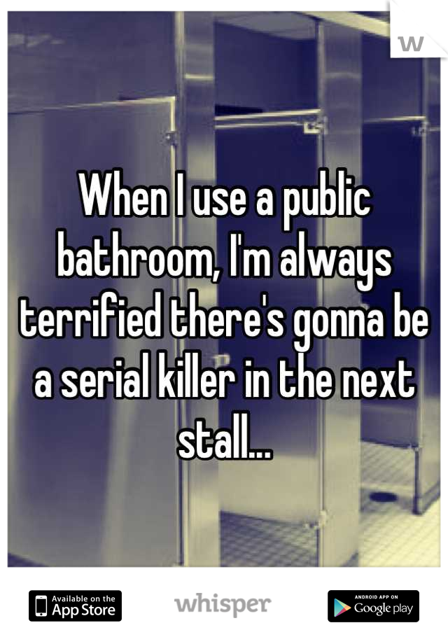 When I use a public bathroom, I'm always terrified there's gonna be a serial killer in the next stall...