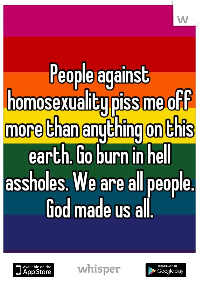 People against homosexuality piss me off more than anything on this earth. Go burn in hell assholes. We are all people. God made us all.