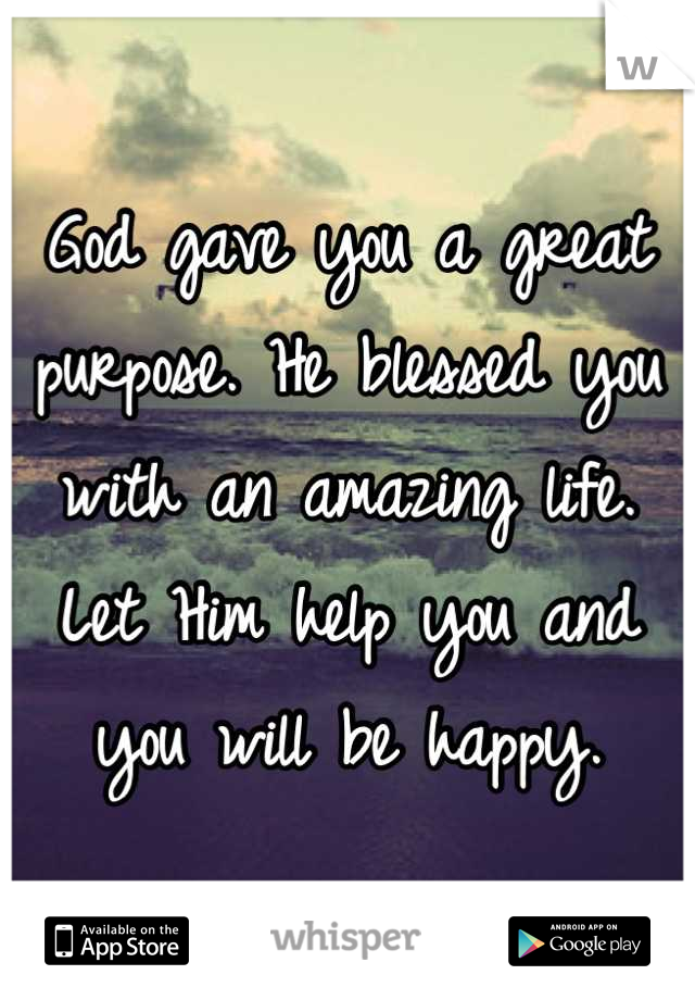 God gave you a great purpose. He blessed you with an amazing life. Let Him help you and you will be happy.