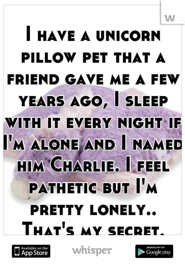 I have a unicorn pillow pet that a friend gave me a few years ago, I sleep with it every night if I'm alone and I named him Charlie. I feel pathetic but I'm pretty lonely.. That's my secret.