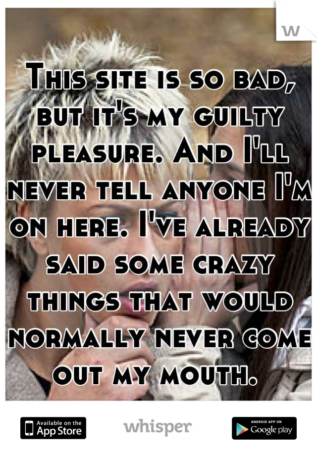 This site is so bad, but it's my guilty pleasure. And I'll never tell anyone I'm on here. I've already said some crazy things that would normally never come out my mouth. 