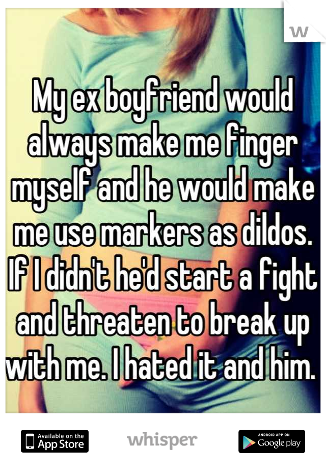 My ex boyfriend would always make me finger myself and he would make me use markers as dildos. If I didn't he'd start a fight and threaten to break up with me. I hated it and him. 
