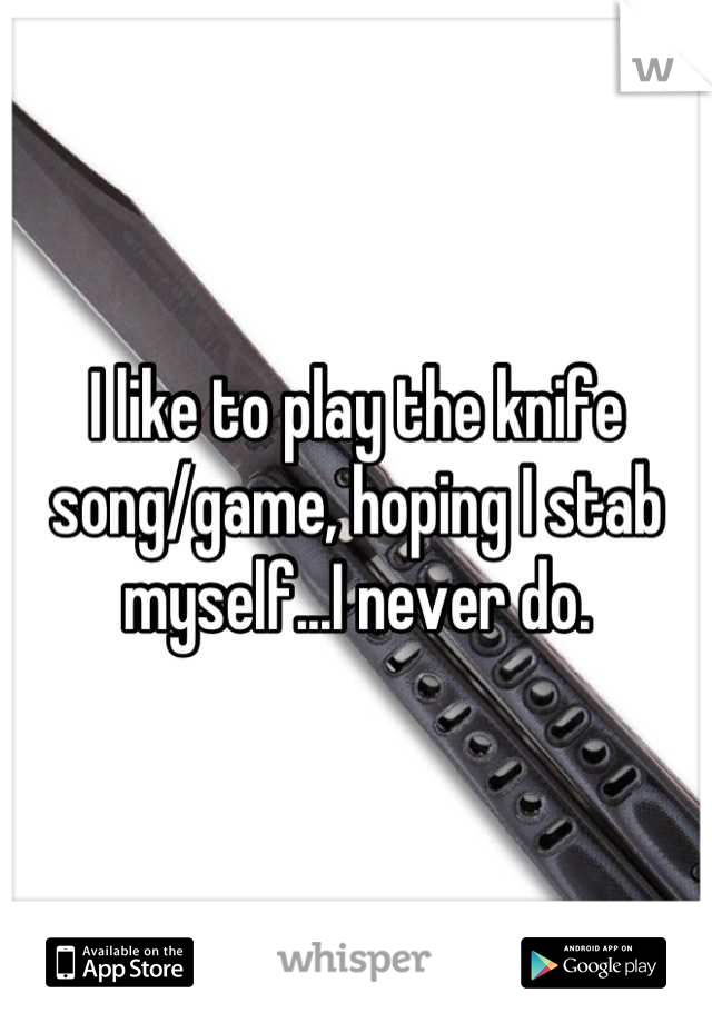 I like to play the knife song/game, hoping I stab myself...I never do.