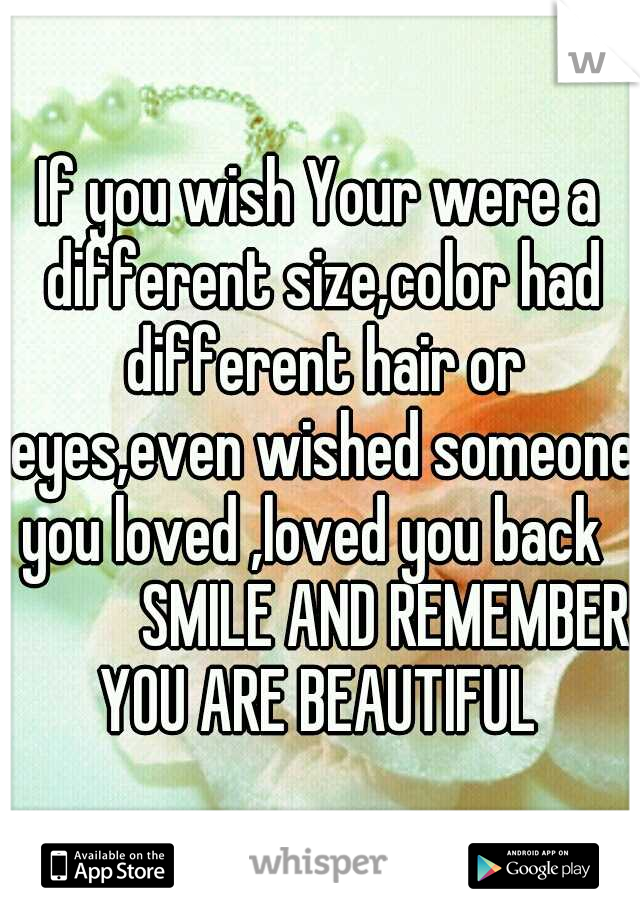 If you wish Your were a different size,color had different hair or eyes,even wished someone you loved ,loved you back   
       SMILE AND REMEMBER YOU ARE BEAUTIFUL 