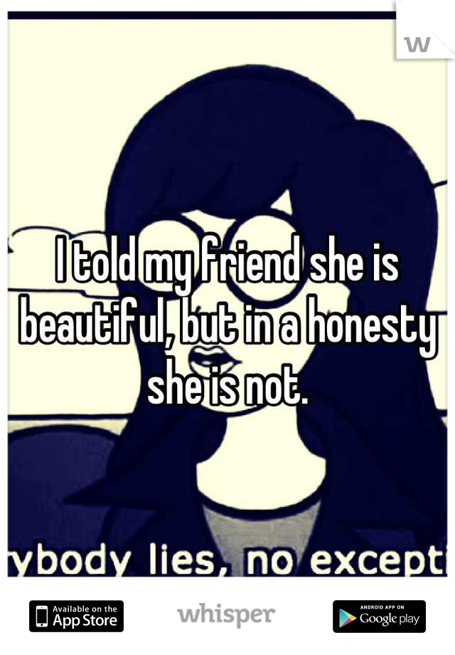 I told my friend she is beautiful, but in a honesty she is not.