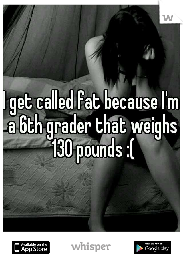 I get called fat because I'm a 6th grader that weighs 130 pounds :(
