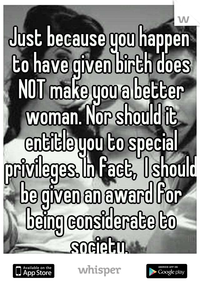 Just because you happen to have given birth does NOT make you a better woman. Nor should it entitle you to special privileges. In fact,  I should be given an award for being considerate to society. 