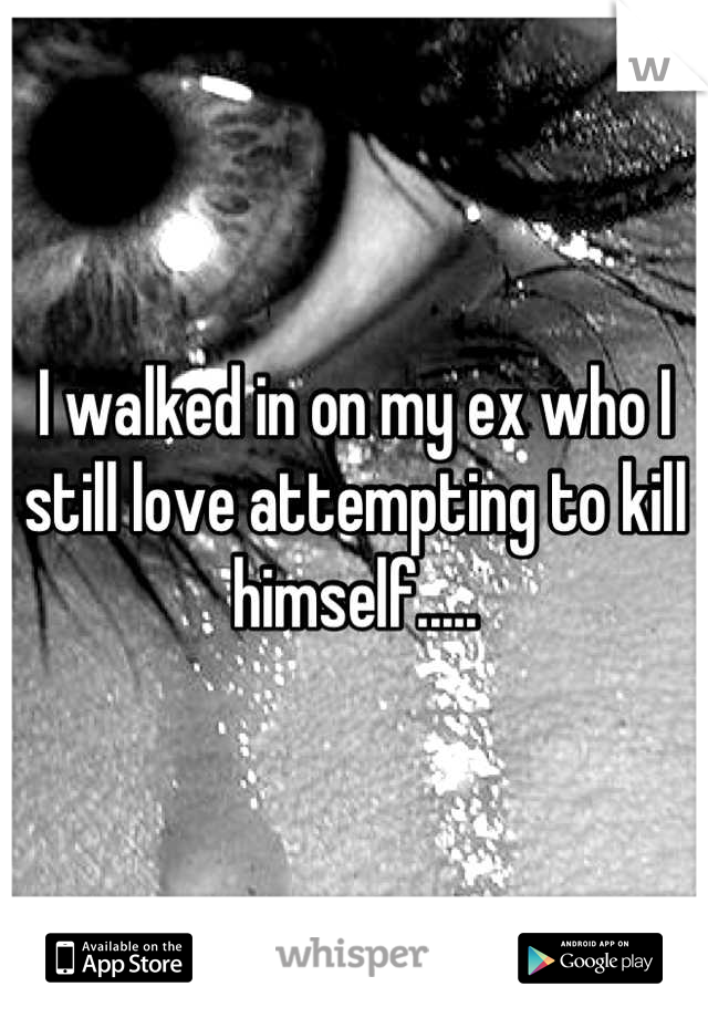 I walked in on my ex who I still love attempting to kill himself.....