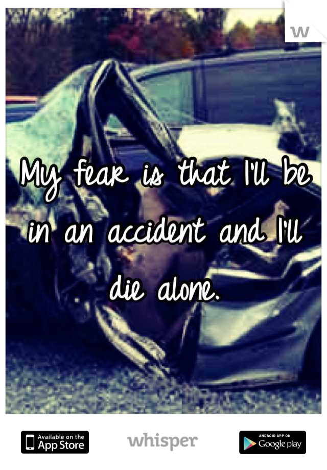 My fear is that I'll be in an accident and I'll die alone.