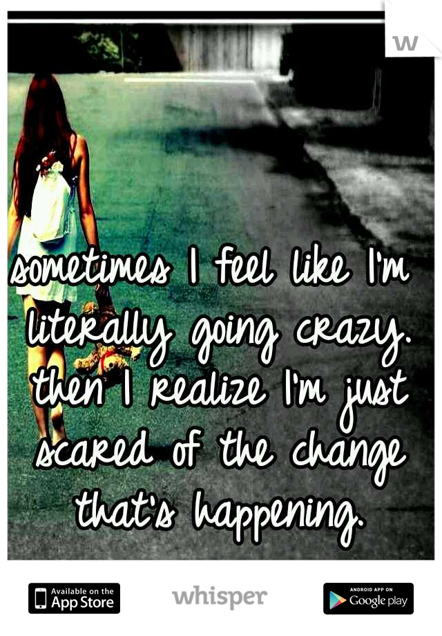 sometimes I feel like I'm literally going crazy. then I realize I'm just scared of the change that's happening.