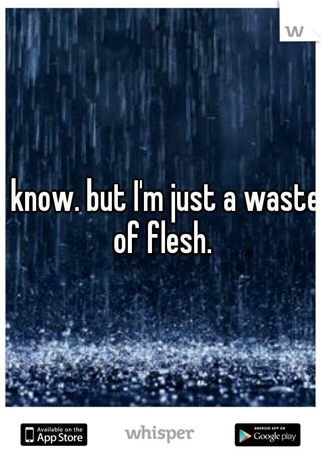 I know. but I'm just a waste of flesh.