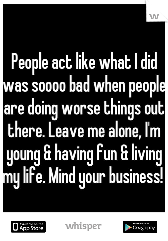 People act like what I did was soooo bad when people are doing worse things out there. Leave me alone, I'm young & having fun & living my life. Mind your business! 