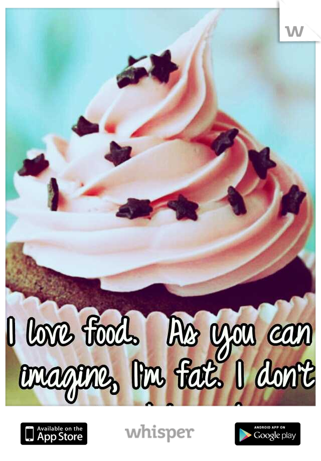 I love food. 
As you can imagine, I'm fat.
I don't care, I love it. 