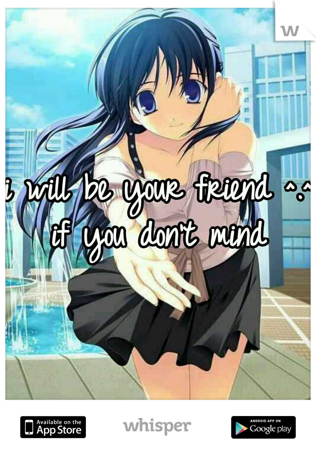 i will be your friend ^.^ if you don't mind 