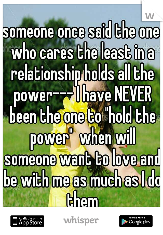 someone once said the one who cares the least in a relationship holds all the power--- I have NEVER been the one to "hold the power"  when will someone want to love and be with me as much as I do them