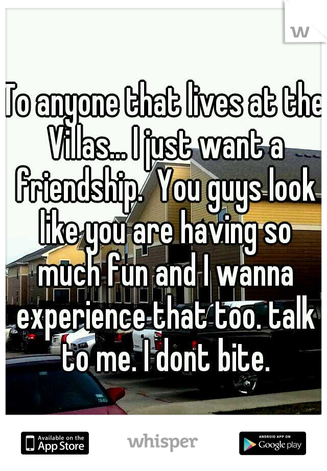 To anyone that lives at the Villas... I just want a friendship.  You guys look like you are having so much fun and I wanna experience that too. talk to me. I dont bite.