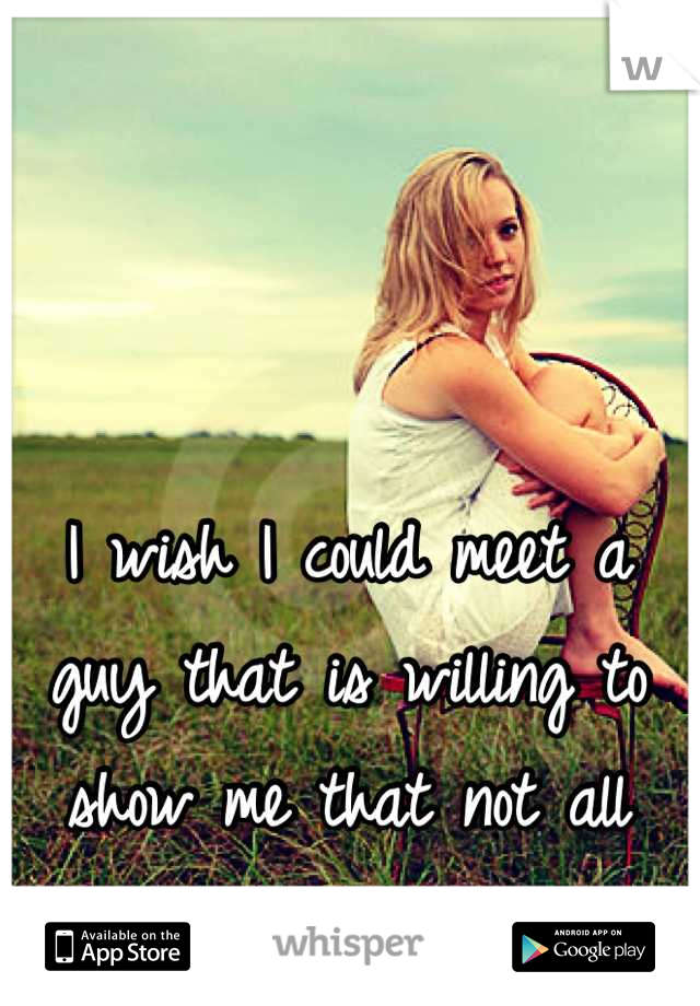 I wish I could meet a guy that is willing to show me that not all guys are the same.