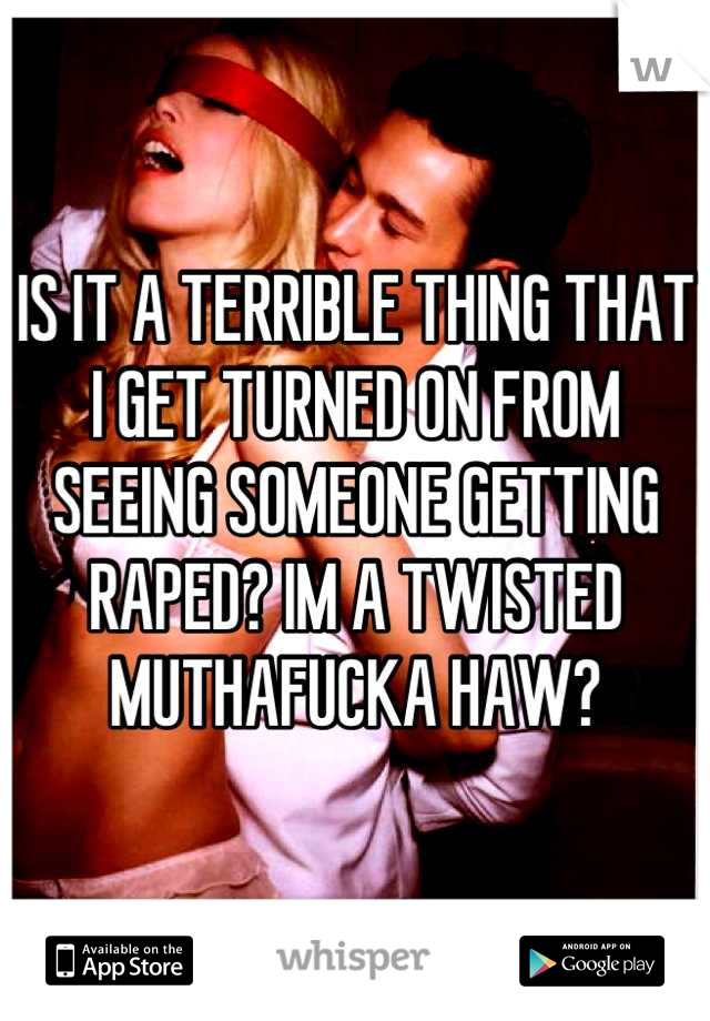 IS IT A TERRIBLE THING THAT I GET TURNED ON FROM SEEING SOMEONE GETTING RAPED? IM A TWISTED MUTHAFUCKA HAW?