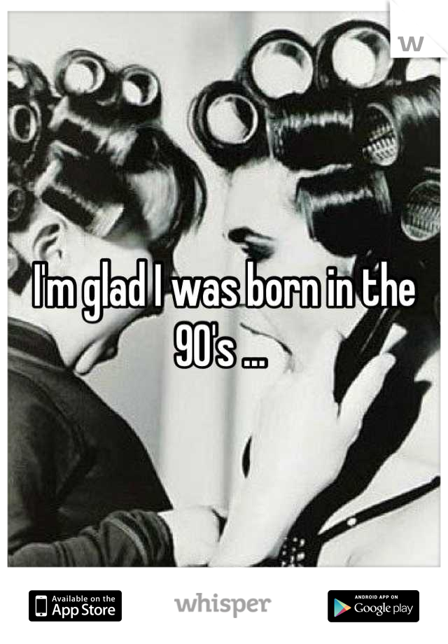I'm glad I was born in the 90's ... 