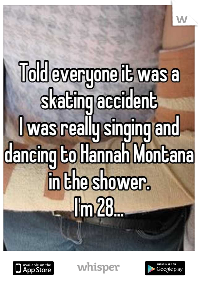 Told everyone it was a skating accident
I was really singing and dancing to Hannah Montana in the shower.
I'm 28...