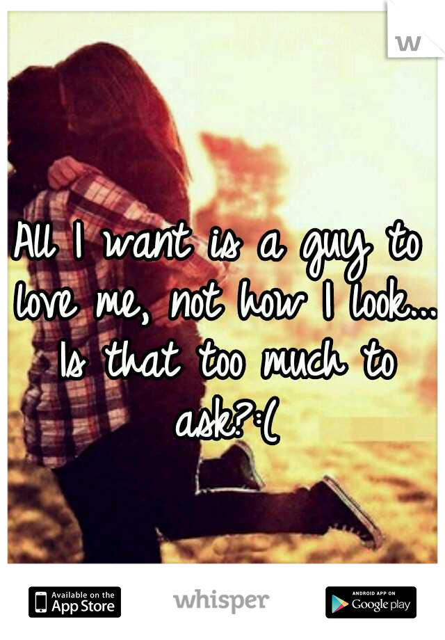 All I want is a guy to love me, not how I look... Is that too much to ask?:(