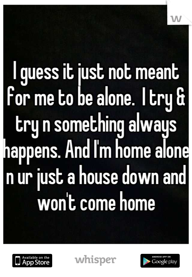 I guess it just not meant for me to be alone.  I try & try n something always happens. And I'm home alone n ur just a house down and won't come home