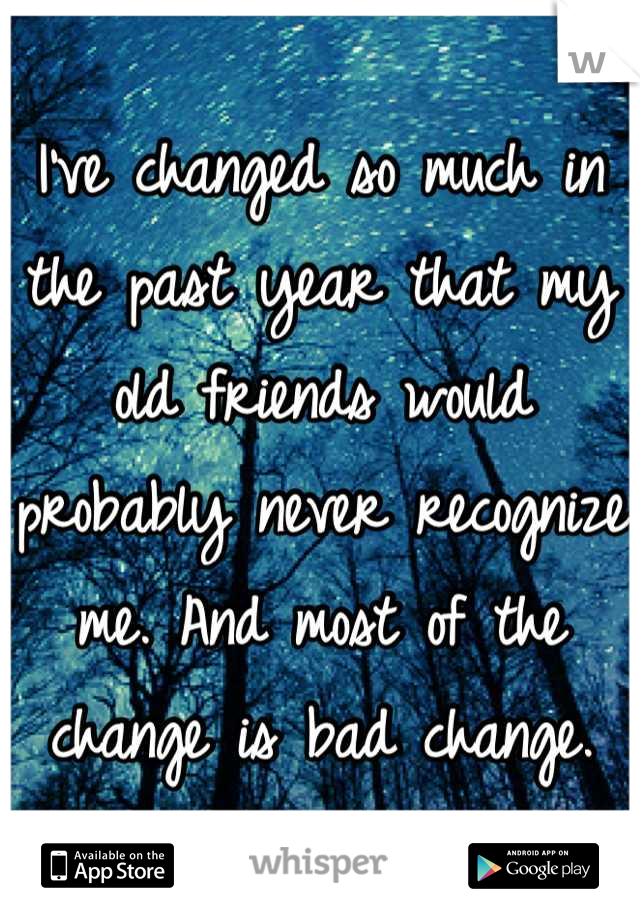 I've changed so much in the past year that my old friends would probably never recognize me. And most of the change is bad change.
