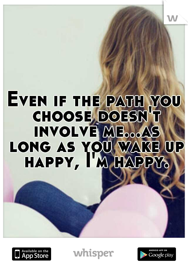 Even if the path you choose doesn't involve me...as long as you wake up happy, I'm happy.