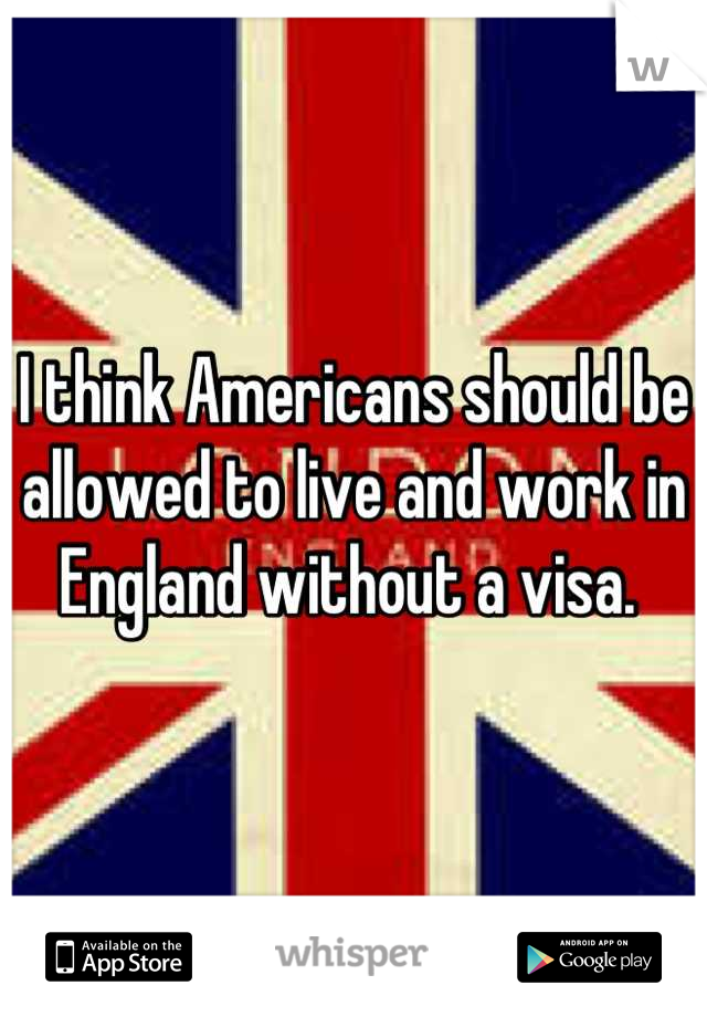 I think Americans should be allowed to live and work in England without a visa. 