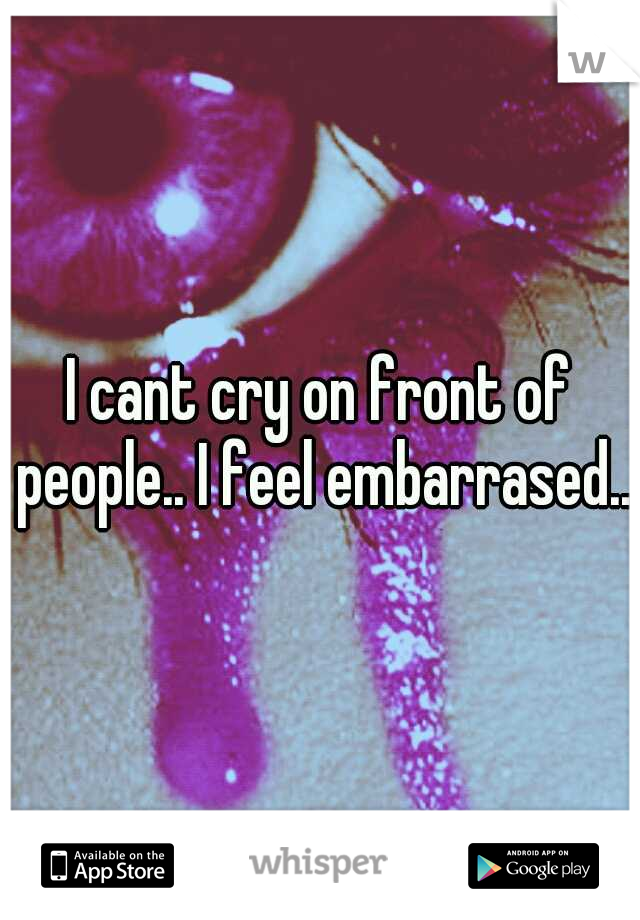 I cant cry on front of people.. I feel embarrased...