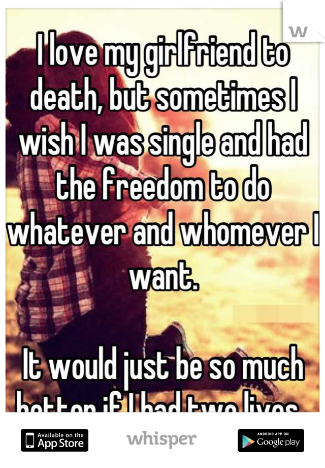 I love my girlfriend to death, but sometimes I wish I was single and had the freedom to do whatever and whomever I want. 

It would just be so much better if I had two lives. 