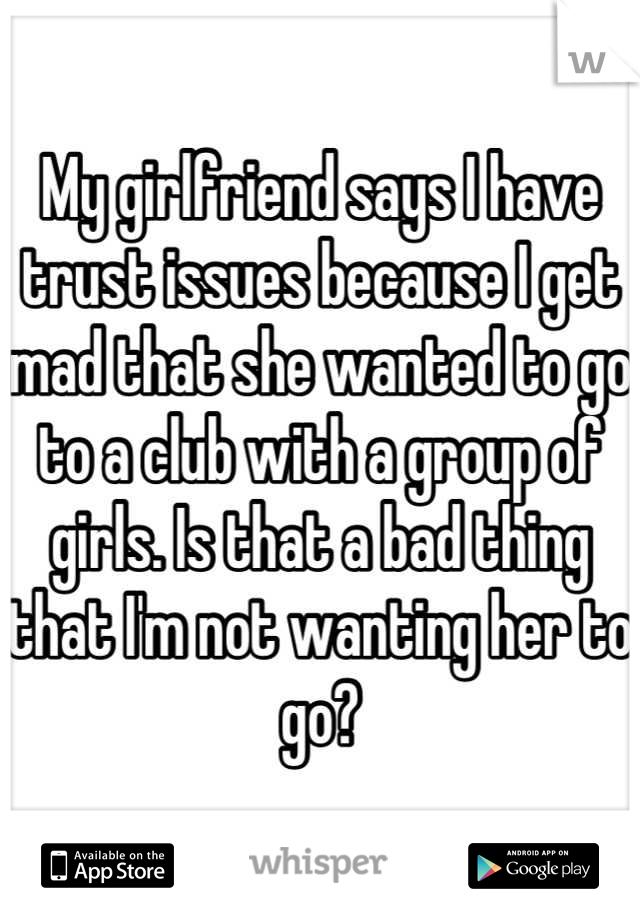 My girlfriend says I have trust issues because I get mad that she wanted to go to a club with a group of girls. Is that a bad thing that I'm not wanting her to go?