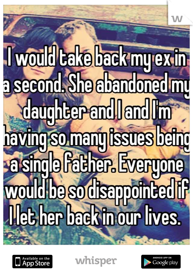 I would take back my ex in a second. She abandoned my daughter and I and I'm having so many issues being a single father. Everyone would be so disappointed if I let her back in our lives. 